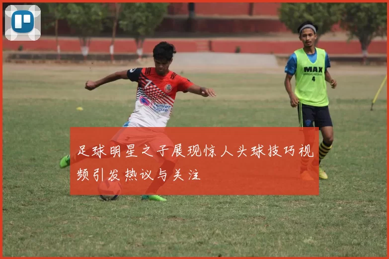 足球明星之子展现惊人头球技巧视频引发热议与关注