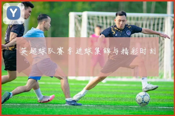 英超球队赛季进球集锦与精彩时刻