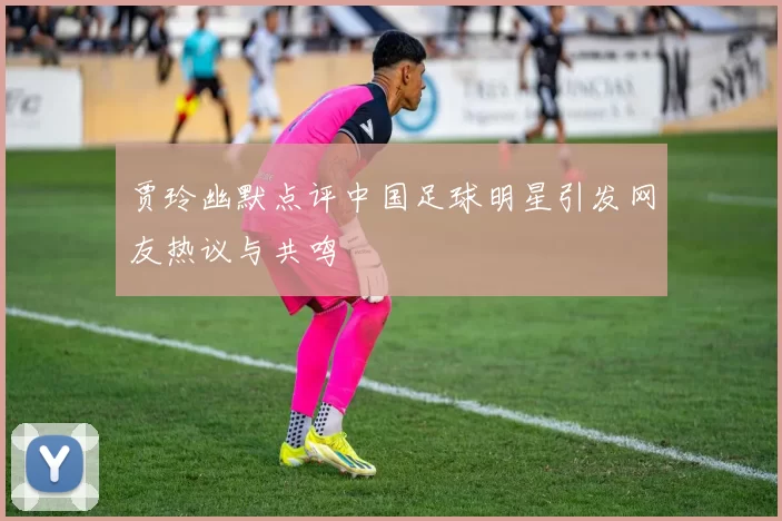 贾玲幽默点评中国足球明星引发网友热议与共鸣