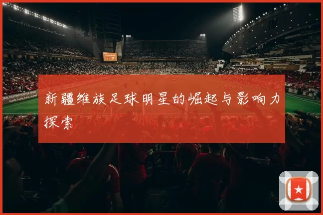 新疆维族足球明星的崛起与影响力探索