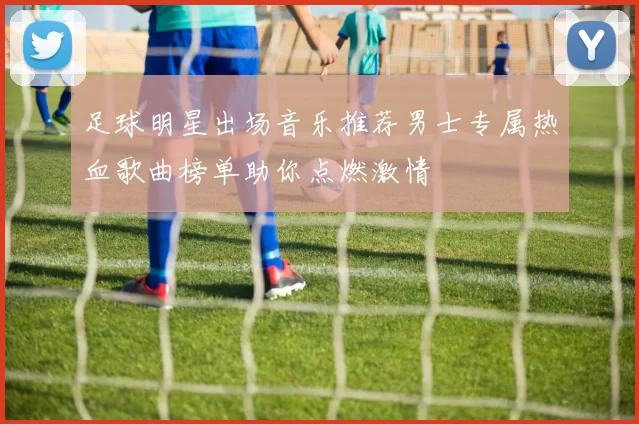 足球明星出场音乐推荐男士专属热血歌曲榜单助你点燃激情