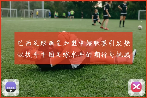 巴西足球明星加盟中超联赛引发热议提升中国足球水平的期待与挑战