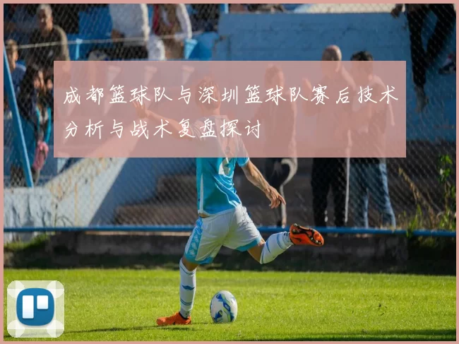 成都篮球队与深圳篮球队赛后技术分析与战术复盘探讨