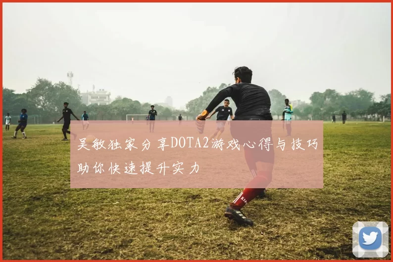 吴敏独家分享DOTA2游戏心得与技巧助你快速提升实力
