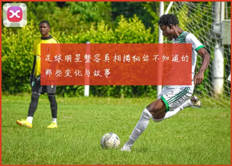 足球明星整容真相揭秘你不知道的那些变化与故事