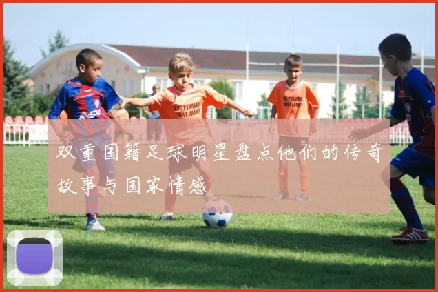 双重国籍足球明星盘点他们的传奇故事与国家情感