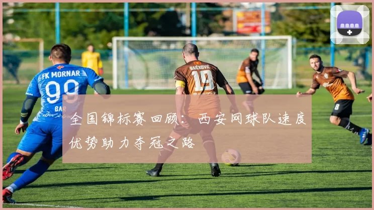 全国锦标赛回顾：西安网球队速度优势助力夺冠之路