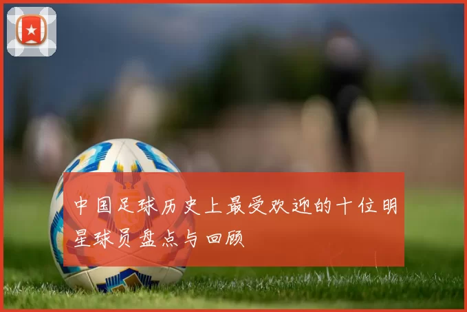 中国足球历史上最受欢迎的十位明星球员盘点与回顾