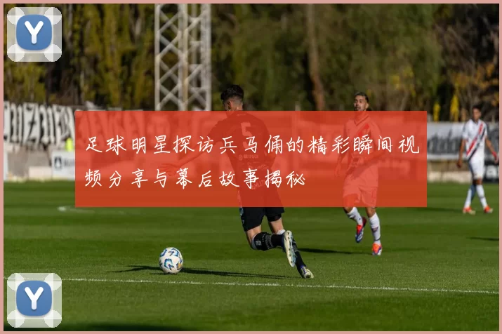 足球明星探访兵马俑的精彩瞬间视频分享与幕后故事揭秘