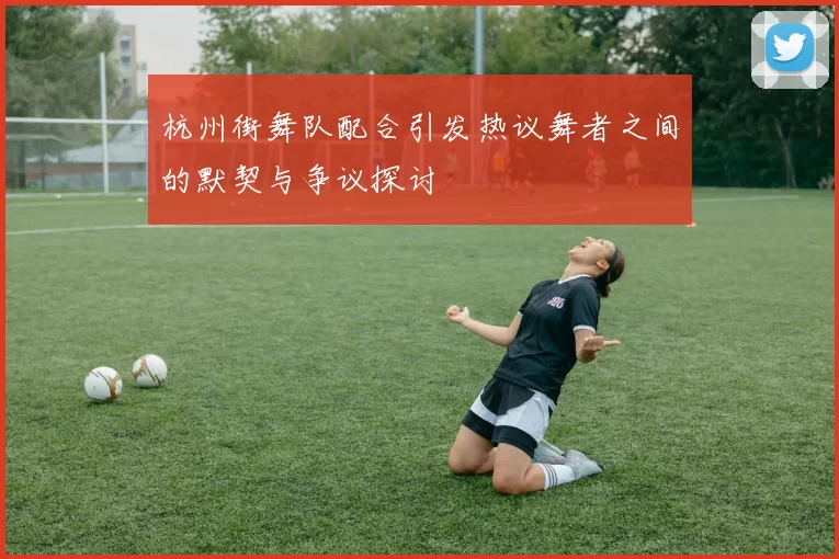 杭州街舞队配合引发热议舞者之间的默契与争议探讨