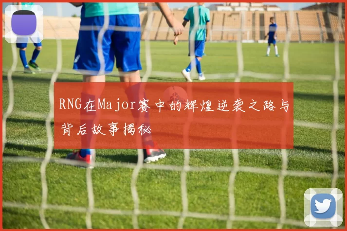 RNG在Major赛中的辉煌逆袭之路与背后故事揭秘