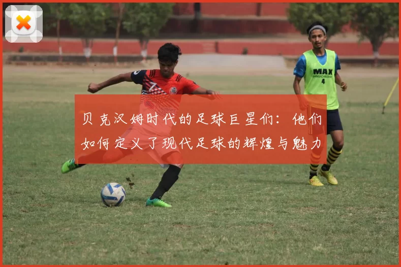 贝克汉姆时代的足球巨星们：他们如何定义了现代足球的辉煌与魅力