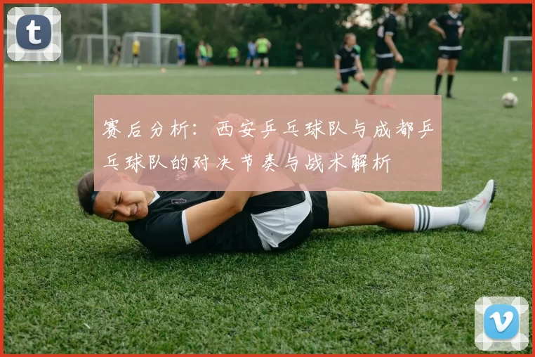 赛后分析：西安乒乓球队与成都乒乓球队的对决节奏与战术解析